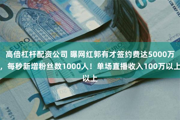 高倍杠杆配资公司 曝网红郭有才签约费达5000万，每秒新增粉丝数1000人！单场直播收入100万以上