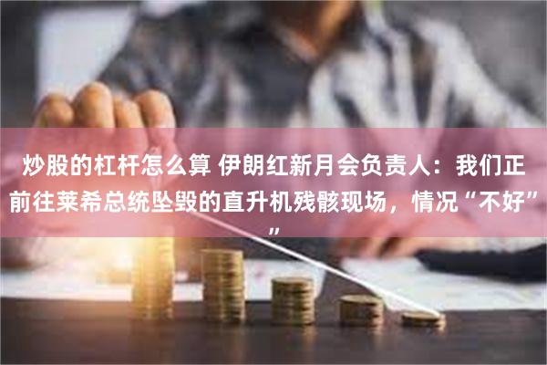 炒股的杠杆怎么算 伊朗红新月会负责人：我们正前往莱希总统坠毁的直升机残骸现场，情况“不好”