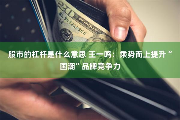 股市的杠杆是什么意思 王一鸣：乘势而上提升“国潮”品牌竞争力