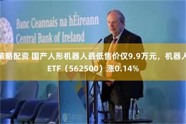 策略配资 国产人形机器人最低售价仅9.9万元，机器人ETF（562500）涨0.14%