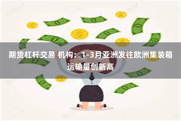 期货杠杆交易 机构：1-3月亚洲发往欧洲集装箱运输量创新高