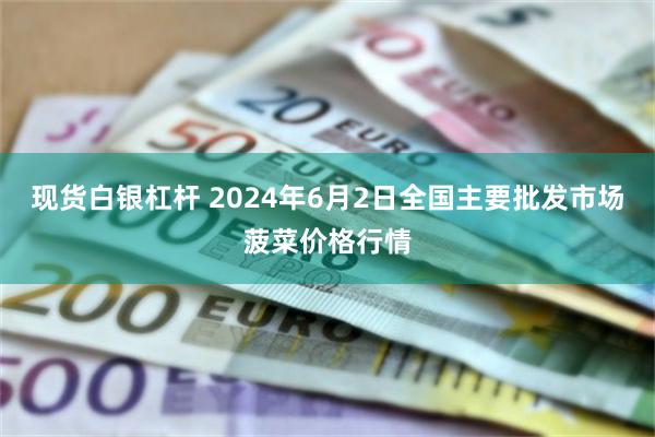 现货白银杠杆 2024年6月2日全国主要批发市场菠菜价格行情