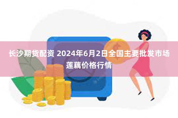 长沙期货配资 2024年6月2日全国主要批发市场莲藕价格行情