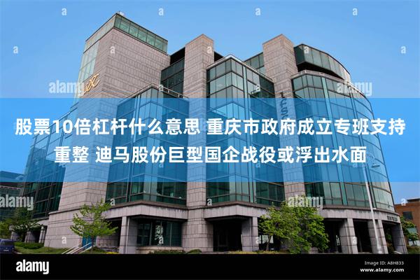 股票10倍杠杆什么意思 重庆市政府成立专班支持重整 迪马股份巨型国企战役或浮出水面