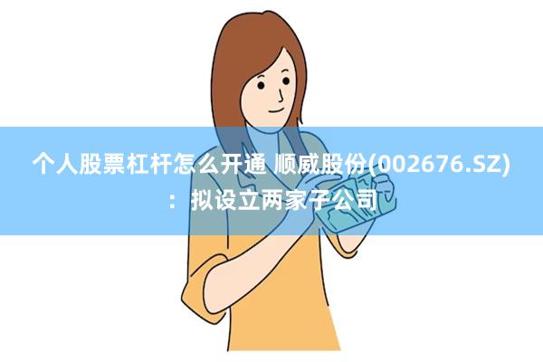 个人股票杠杆怎么开通 顺威股份(002676.SZ)：拟设立两家子公司