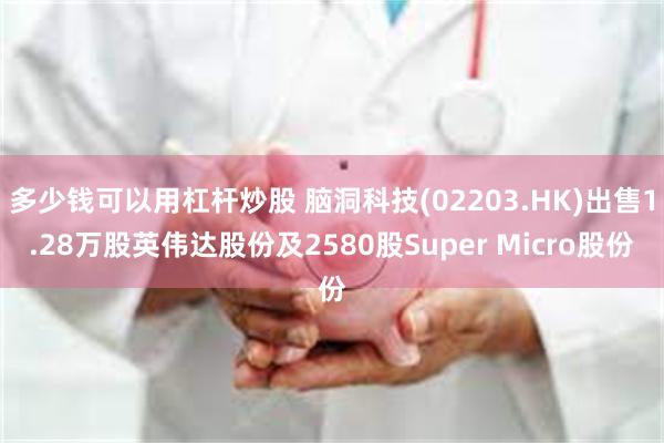 多少钱可以用杠杆炒股 脑洞科技(02203.HK)出售1.28万股英伟达股份及2580股Super Micro股份