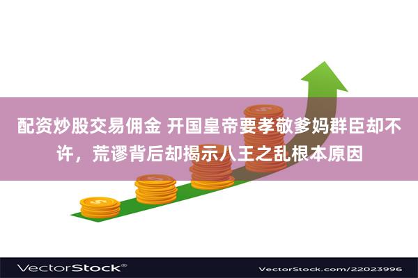 配资炒股交易佣金 开国皇帝要孝敬爹妈群臣却不许，荒谬背后却揭示八王之乱根本原因