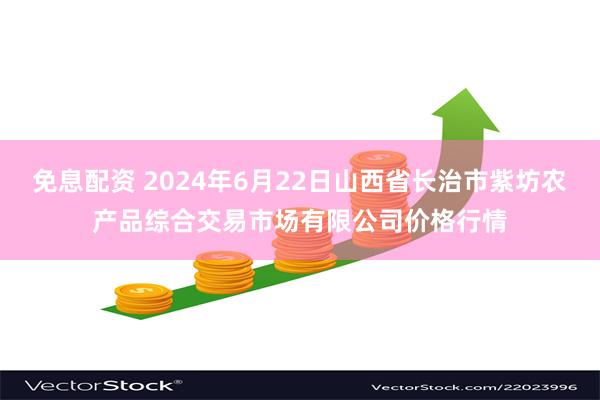 免息配资 2024年6月22日山西省长治市紫坊农产品综合交易市场有限公司价格行情