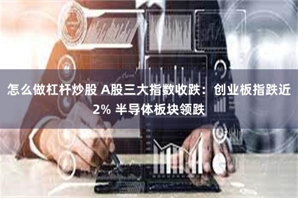 怎么做杠杆炒股 A股三大指数收跌：创业板指跌近2% 半导体板块领跌