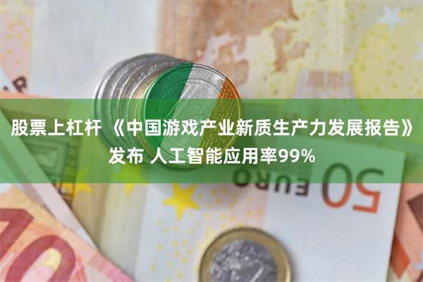 股票上杠杆 《中国游戏产业新质生产力发展报告》发布 人工智能应用率99%