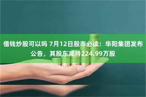 借钱炒股可以吗 7月12日股市必读：华阳集团发布公告，其股东减持224.99万股