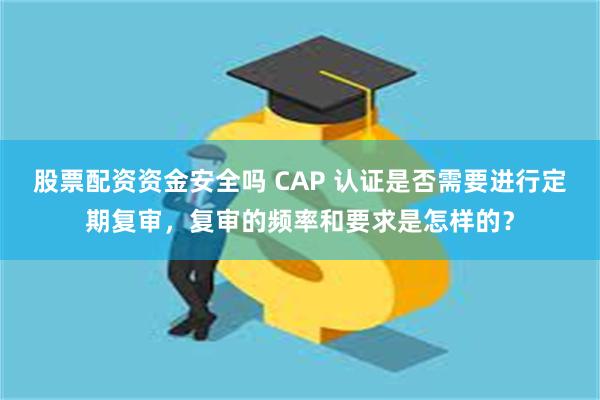 股票配资资金安全吗 CAP 认证是否需要进行定期复审，复审的频率和要求是怎样的？