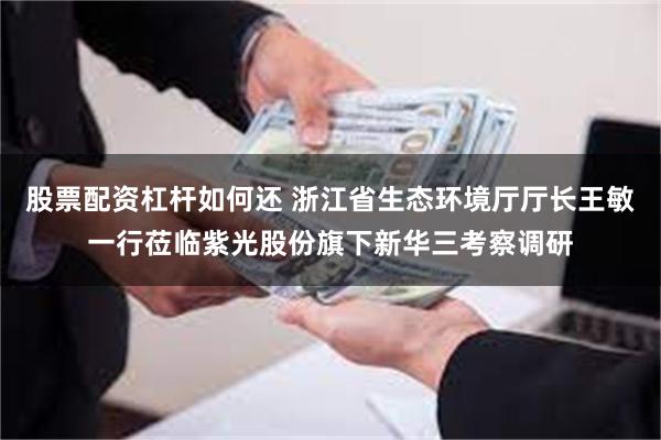 股票配资杠杆如何还 浙江省生态环境厅厅长王敏一行莅临紫光股份旗下新华三考察调研