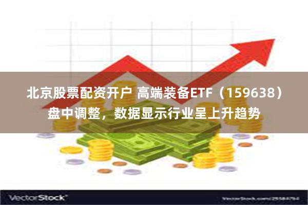 北京股票配资开户 高端装备ETF（159638）盘中调整，数据显示行业呈上升趋势