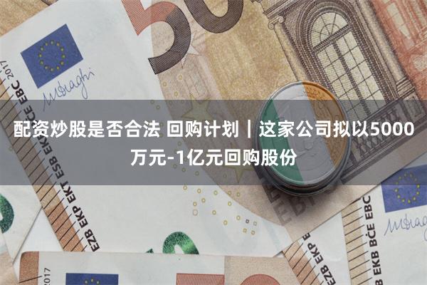 配资炒股是否合法 回购计划｜这家公司拟以5000万元-1亿元回购股份