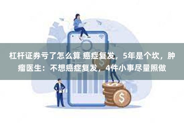 杠杆证券亏了怎么算 癌症复发，5年是个坎，肿瘤医生：不想癌症复发，4件小事尽量照做