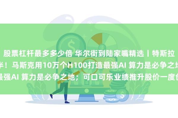 股票杠杆最多多少倍 华尔街到陆家嘴精选丨特斯拉、谷歌财报：喜忧参半！马斯克用10万个H100打造最强AI 算力是必争之地；可口可乐业绩推升股价一度创新高