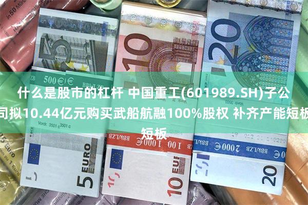 什么是股市的杠杆 中国重工(601989.SH)子公司拟10.44亿元购买武船航融100%股权 补齐产能短板