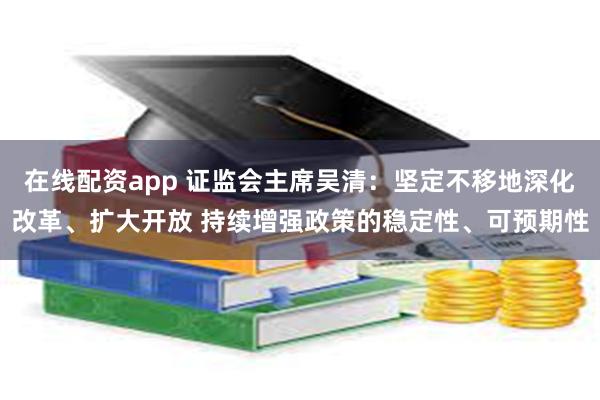 在线配资app 证监会主席吴清：坚定不移地深化改革、扩大开放 持续增强政策的稳定性、可预期性