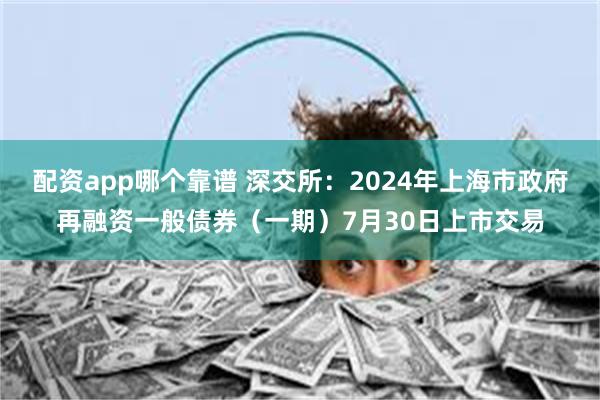 配资app哪个靠谱 深交所：2024年上海市政府再融资一般债券（一期）7月30日上市交易