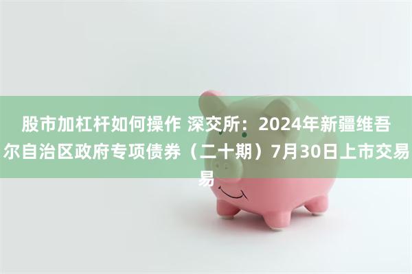 股市加杠杆如何操作 深交所：2024年新疆维吾尔自治区政府专项债券（二十期）7月30日上市交易