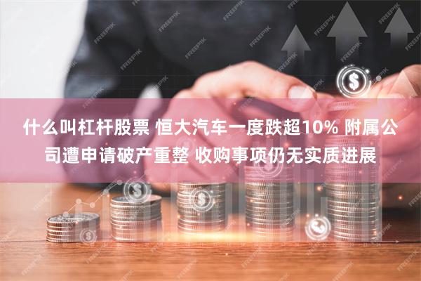 什么叫杠杆股票 恒大汽车一度跌超10% 附属公司遭申请破产重整 收购事项仍无实质进展