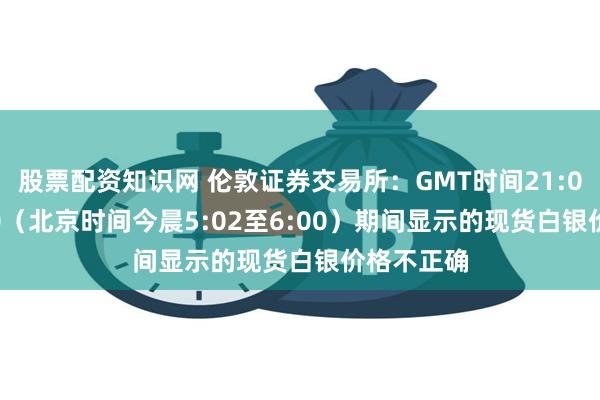 股票配资知识网 伦敦证券交易所：GMT时间21:02至22:00（北京时间今晨5:02至6:00）期间显示的现货白银价格不正确