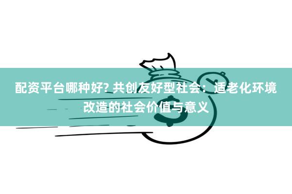 配资平台哪种好? 共创友好型社会：适老化环境改造的社会价值与意义