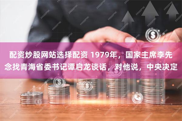 配资炒股网站选择配资 1979年，国家主席李先念找青海省委书记谭启龙谈话，对他说，中央决定