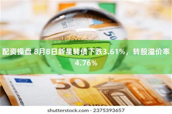 配资操盘 8月8日新星转债下跌3.61%，转股溢价率4.76%