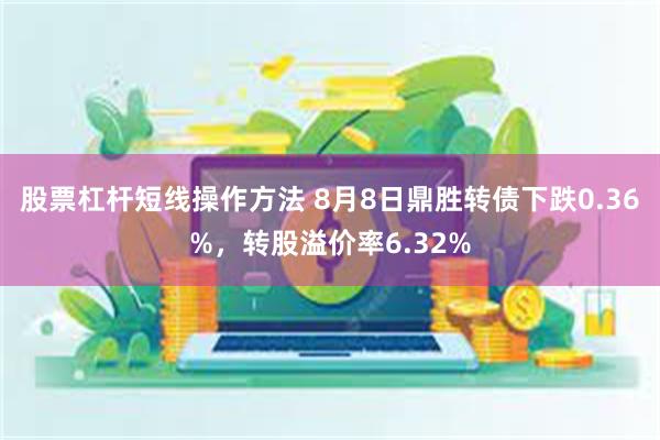 股票杠杆短线操作方法 8月8日鼎胜转债下跌0.36%，转股溢价率6.32%