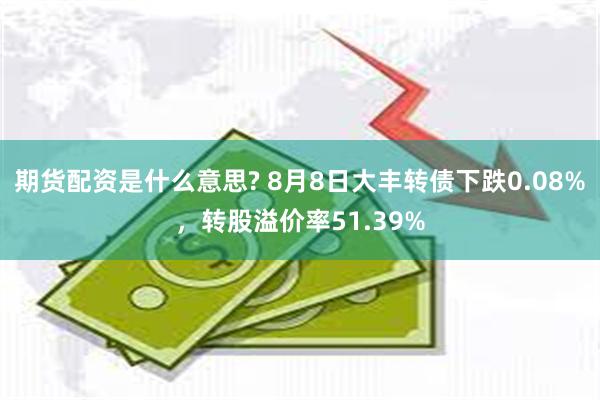 期货配资是什么意思? 8月8日大丰转债下跌0.08%，转股溢价率51.39%