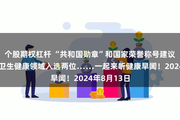 个股期权杠杆 “共和国勋章”和国家荣誉称号建议人选公示，卫生健康领域入选两位……一起来听健康早闻！2024年8月13日