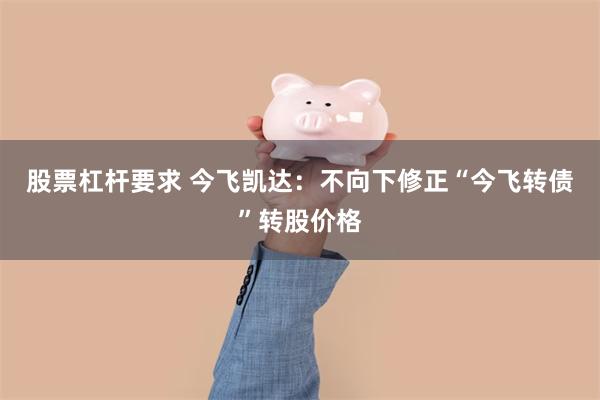 股票杠杆要求 今飞凯达：不向下修正“今飞转债”转股价格