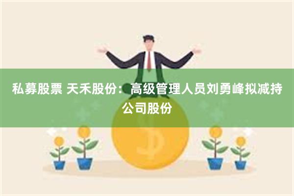 私募股票 天禾股份：高级管理人员刘勇峰拟减持公司股份