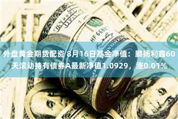 外盘黄金期货配资 8月16日基金净值：鹏扬利鑫60天滚动持有债券A最新净值1.0929，涨0.01%