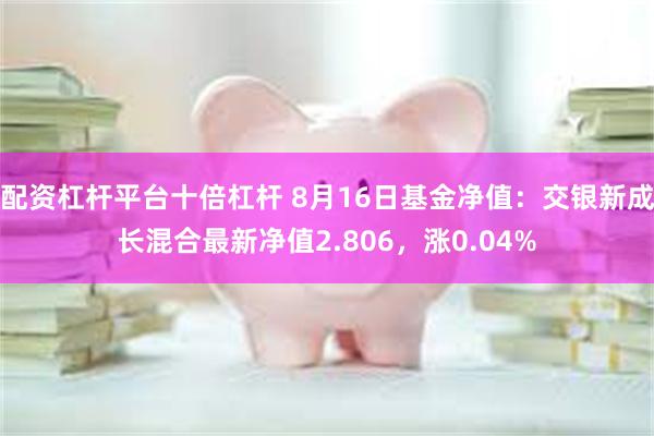 配资杠杆平台十倍杠杆 8月16日基金净值：交银新成长混合最新净值2.806，涨0.04%