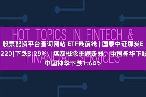 股票配资平台查询网站 ETF最前线 | 国泰中证煤炭ETF(515220)下跌3.29%，煤炭概念主题走弱，中国神华下跌1.64%