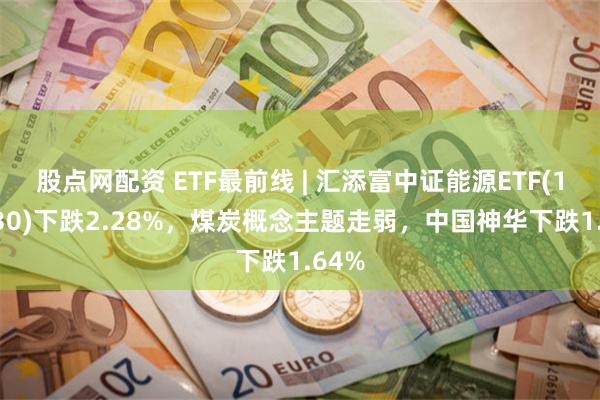 股点网配资 ETF最前线 | 汇添富中证能源ETF(159930)下跌2.28%，煤炭概念主题走弱，中国神华下跌1.64%