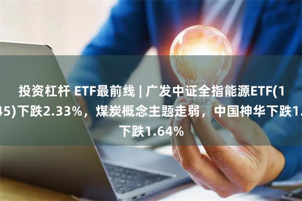 投资杠杆 ETF最前线 | 广发中证全指能源ETF(159945)下跌2.33%，煤炭概念主题走弱，中国神华下跌1.64%