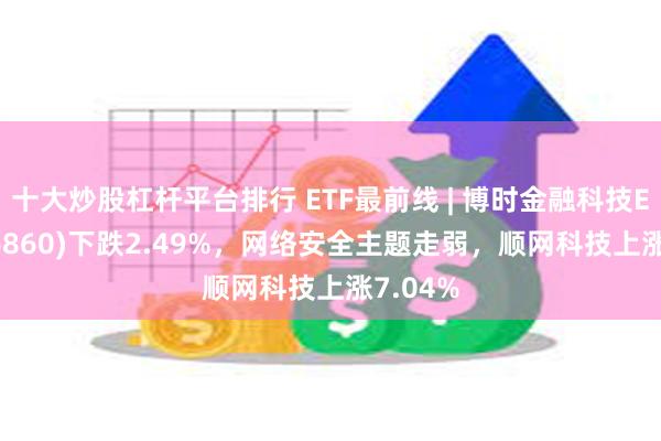 十大炒股杠杆平台排行 ETF最前线 | 博时金融科技ETF(516860)下跌2.49%，网络安全主题走弱，顺网科技上涨7.04%