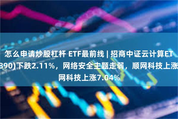 怎么申请炒股杠杆 ETF最前线 | 招商中证云计算ETF(159890)下跌2.11%，网络安全主题走弱，顺网科技上涨7.04%