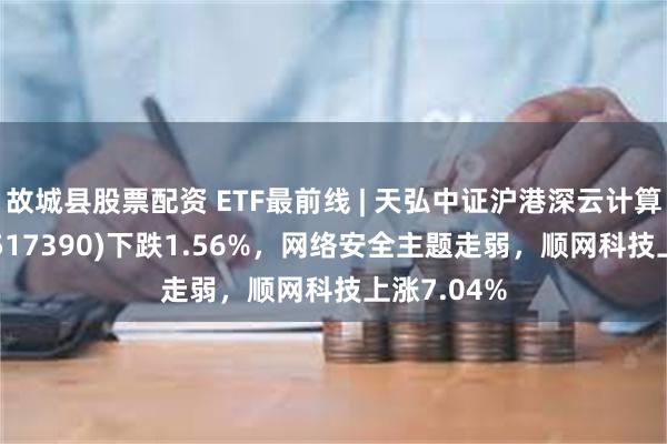 故城县股票配资 ETF最前线 | 天弘中证沪港深云计算产业ETF(517390)下跌1.56%，网络安全主题走弱，顺网科技上涨7.04%