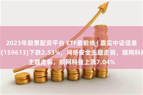 2023年股票配资平台 ETF最前线 | 嘉实中证信息安全主题ETF(159613)下跌2.53%，网络安全主题走弱，顺网科技上涨7.04%