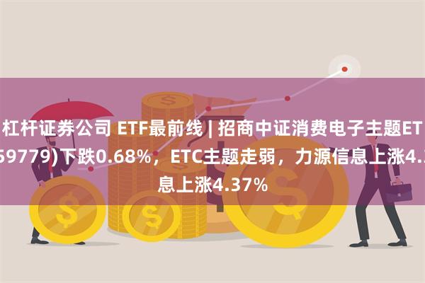 杠杆证券公司 ETF最前线 | 招商中证消费电子主题ETF(159779)下跌0.68%，ETC主题走弱，力源信息上涨4.37%