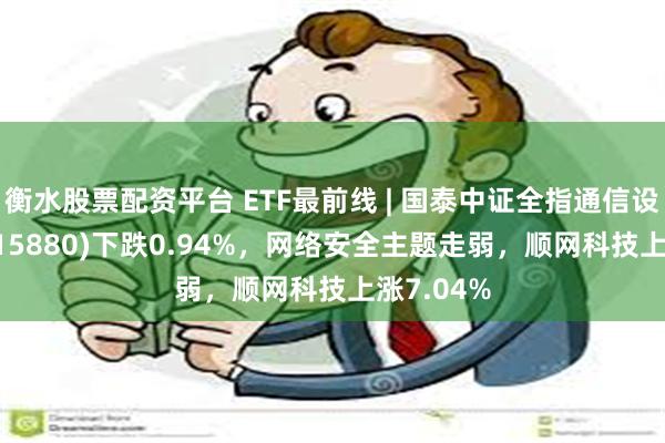 衡水股票配资平台 ETF最前线 | 国泰中证全指通信设备ETF(515880)下跌0.94%，网络安全主题走弱，顺网科技上涨7.04%