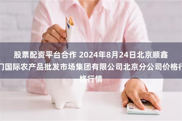 股票配资平台合作 2024年8月24日北京顺鑫石门国际农产品批发市场集团有限公司北京分公司价格行情