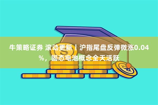 牛策略证券 滚动更新丨沪指尾盘反弹微涨0.04%，固态电池概念全天活跃