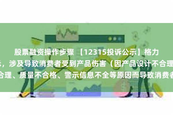 股票融资操作步骤 【12315投诉公示】格力电器新增16件投诉公示，涉及导致消费者受到产品伤害（因产品设计不合理、质量不合格、警示信息不全等原因而导致消费者受到产品伤害）问题等