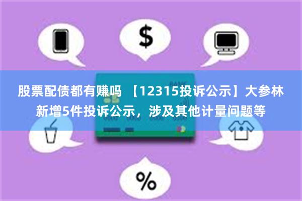 股票配债都有赚吗 【12315投诉公示】大参林新增5件投诉公示，涉及其他计量问题等